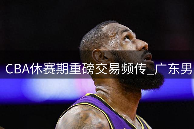 CBA休赛期重磅交易频传 广东男篮有望签下顶级大前锋